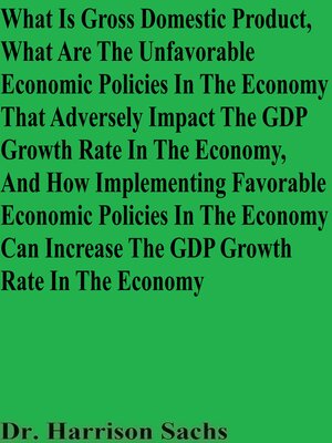cover image of What Is Gross Domestic Product, What Are the Unfavorable Economic Policies In the Economy That Adversely Impact the GDP Growth Rate In the Economy, and How Implementing Favorable Economic Policies In the Economy Can Increase the GDP Growth Rate